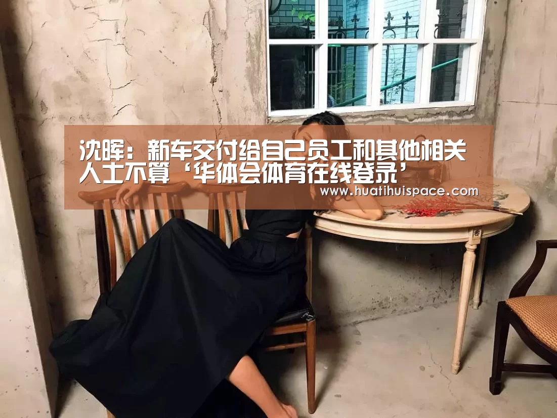 沈晖:新车交付给自己员工和其他相关人士不算‘华体会体育在线登录’(图2) 沈晖:新车交付给自己员工和其他相关人士不算‘华体会体育在线登录’(图2)