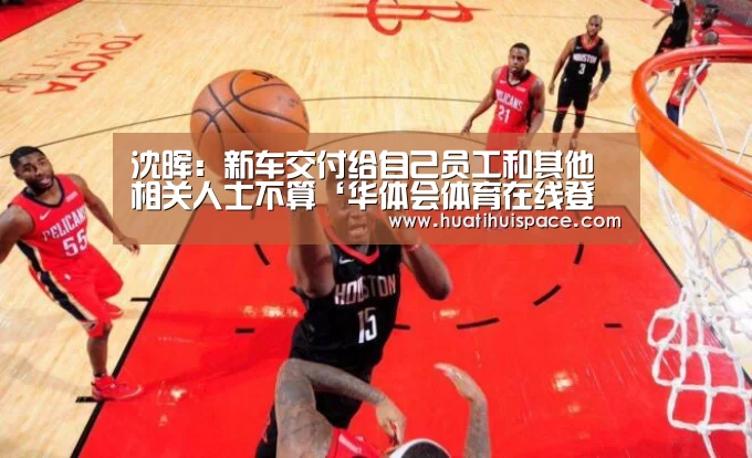 沈晖:新车交付给自己员工和其他相关人士不算‘华体会体育在线登录’(图1) 华体会平台