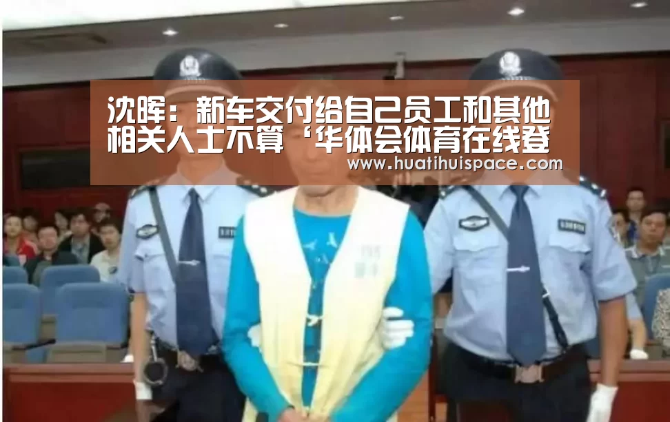 沈晖:新车交付给自己员工和其他相关人士不算‘华体会体育在线登录’(图4) 华体会体育在线登录